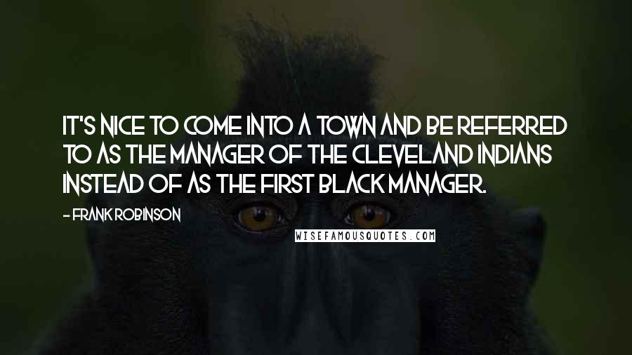 Frank Robinson Quotes: It's nice to come into a town and be referred to as the manager of the Cleveland Indians instead of as the first black manager.