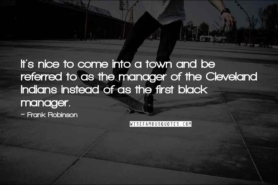 Frank Robinson Quotes: It's nice to come into a town and be referred to as the manager of the Cleveland Indians instead of as the first black manager.