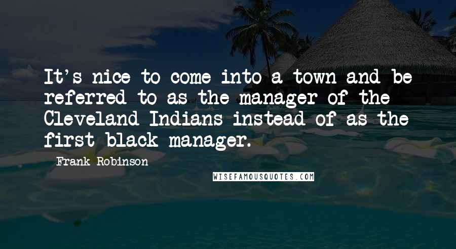 Frank Robinson Quotes: It's nice to come into a town and be referred to as the manager of the Cleveland Indians instead of as the first black manager.