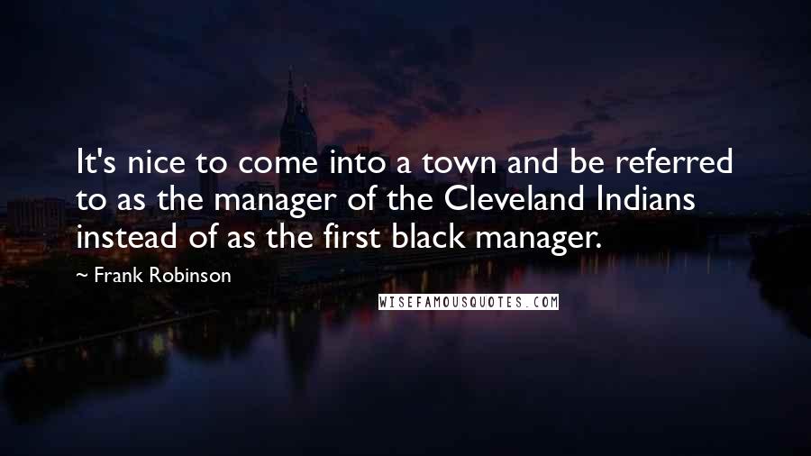 Frank Robinson Quotes: It's nice to come into a town and be referred to as the manager of the Cleveland Indians instead of as the first black manager.