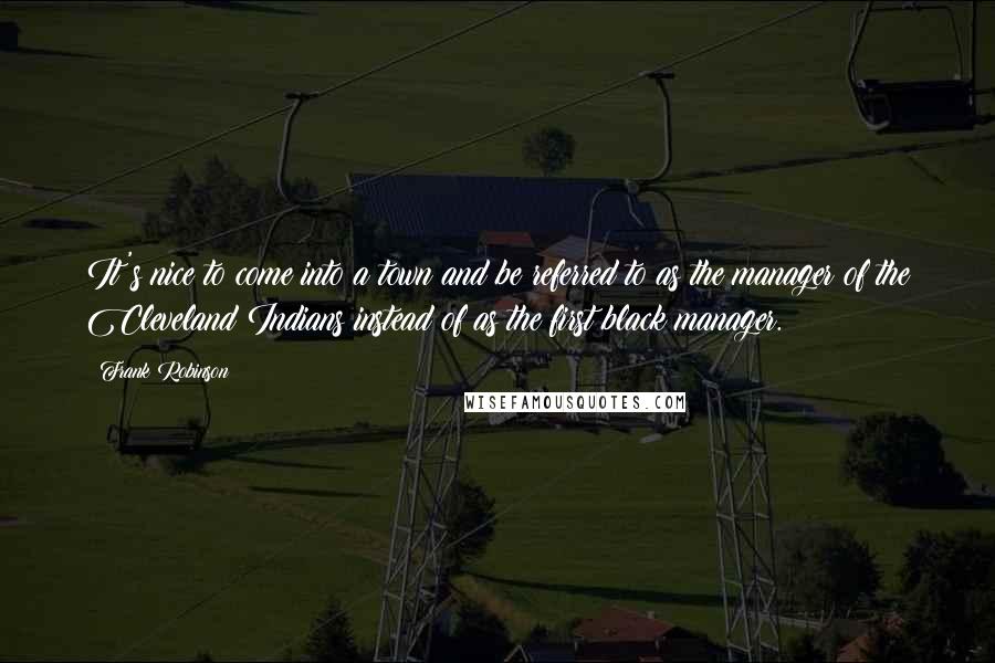 Frank Robinson Quotes: It's nice to come into a town and be referred to as the manager of the Cleveland Indians instead of as the first black manager.