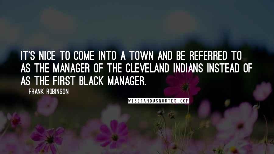 Frank Robinson Quotes: It's nice to come into a town and be referred to as the manager of the Cleveland Indians instead of as the first black manager.