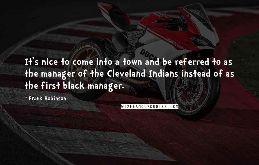 Frank Robinson Quotes: It's nice to come into a town and be referred to as the manager of the Cleveland Indians instead of as the first black manager.