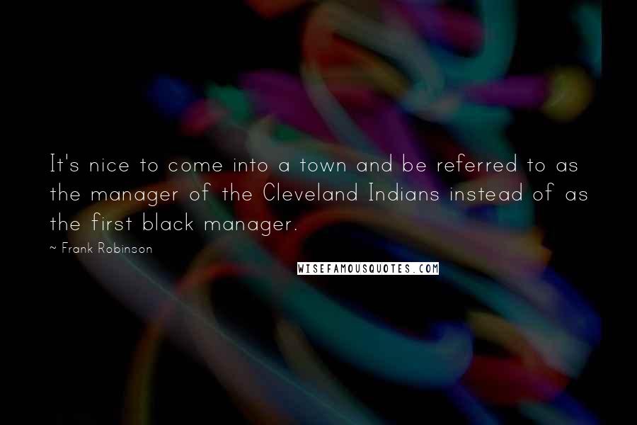 Frank Robinson Quotes: It's nice to come into a town and be referred to as the manager of the Cleveland Indians instead of as the first black manager.