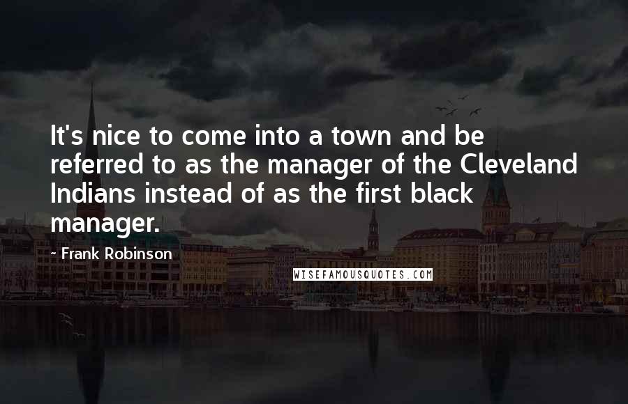 Frank Robinson Quotes: It's nice to come into a town and be referred to as the manager of the Cleveland Indians instead of as the first black manager.