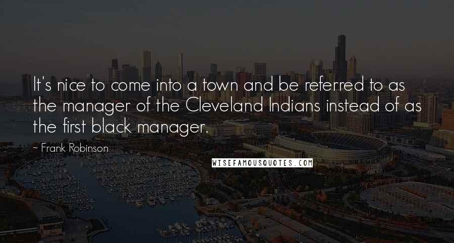 Frank Robinson Quotes: It's nice to come into a town and be referred to as the manager of the Cleveland Indians instead of as the first black manager.