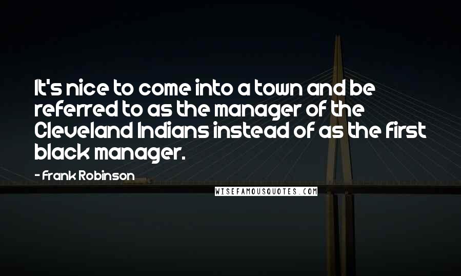 Frank Robinson Quotes: It's nice to come into a town and be referred to as the manager of the Cleveland Indians instead of as the first black manager.