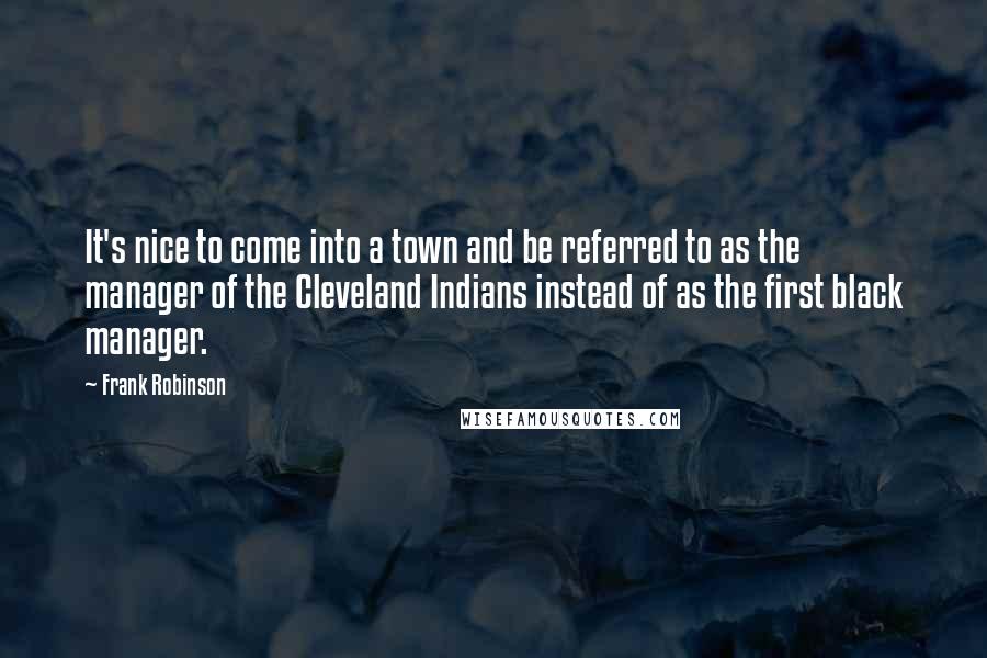 Frank Robinson Quotes: It's nice to come into a town and be referred to as the manager of the Cleveland Indians instead of as the first black manager.