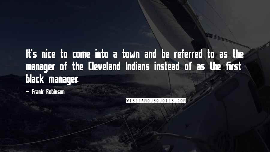 Frank Robinson Quotes: It's nice to come into a town and be referred to as the manager of the Cleveland Indians instead of as the first black manager.