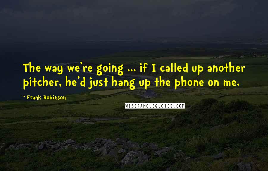 Frank Robinson Quotes: The way we're going ... if I called up another pitcher, he'd just hang up the phone on me.