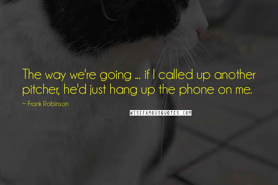 Frank Robinson Quotes: The way we're going ... if I called up another pitcher, he'd just hang up the phone on me.