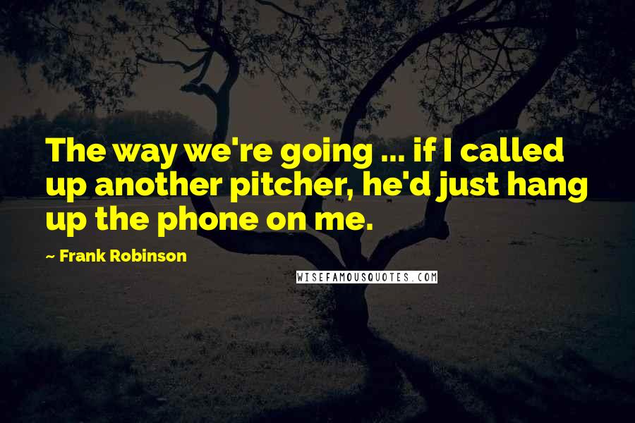 Frank Robinson Quotes: The way we're going ... if I called up another pitcher, he'd just hang up the phone on me.