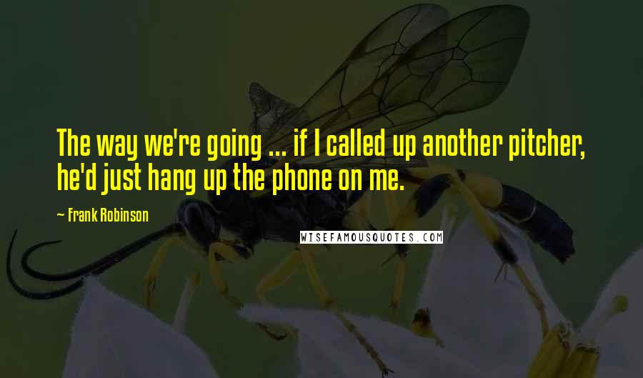 Frank Robinson Quotes: The way we're going ... if I called up another pitcher, he'd just hang up the phone on me.