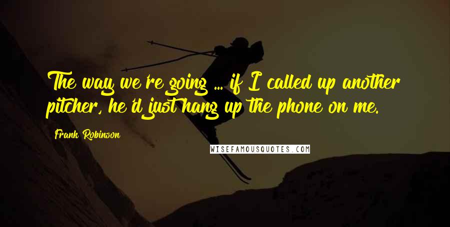 Frank Robinson Quotes: The way we're going ... if I called up another pitcher, he'd just hang up the phone on me.