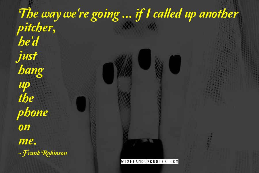 Frank Robinson Quotes: The way we're going ... if I called up another pitcher, he'd just hang up the phone on me.