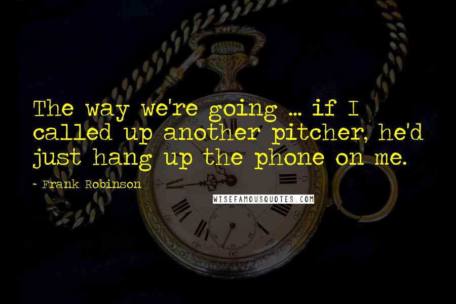 Frank Robinson Quotes: The way we're going ... if I called up another pitcher, he'd just hang up the phone on me.