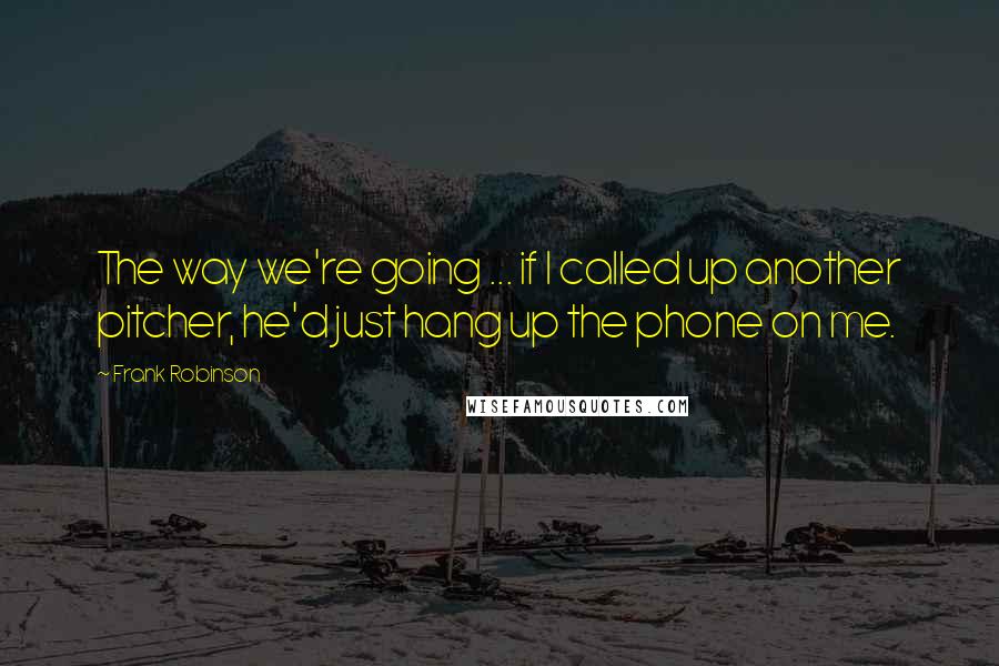 Frank Robinson Quotes: The way we're going ... if I called up another pitcher, he'd just hang up the phone on me.