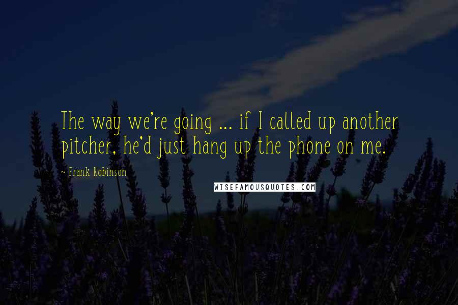 Frank Robinson Quotes: The way we're going ... if I called up another pitcher, he'd just hang up the phone on me.