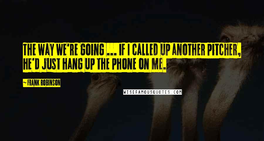 Frank Robinson Quotes: The way we're going ... if I called up another pitcher, he'd just hang up the phone on me.