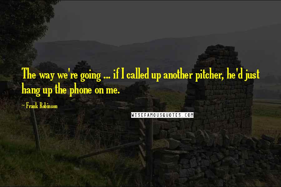 Frank Robinson Quotes: The way we're going ... if I called up another pitcher, he'd just hang up the phone on me.