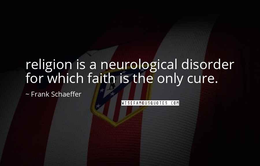 Frank Schaeffer Quotes: religion is a neurological disorder for which faith is the only cure.