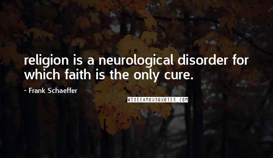 Frank Schaeffer Quotes: religion is a neurological disorder for which faith is the only cure.