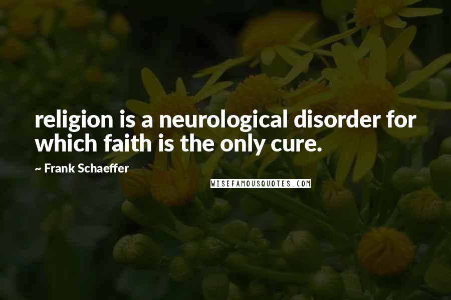 Frank Schaeffer Quotes: religion is a neurological disorder for which faith is the only cure.
