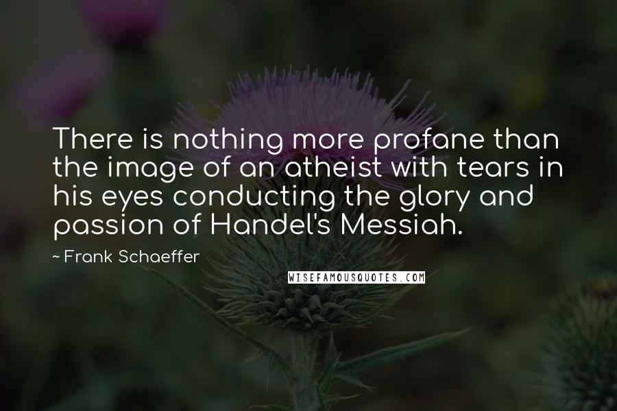 Frank Schaeffer Quotes: There is nothing more profane than the image of an atheist with tears in his eyes conducting the glory and passion of Handel's Messiah.