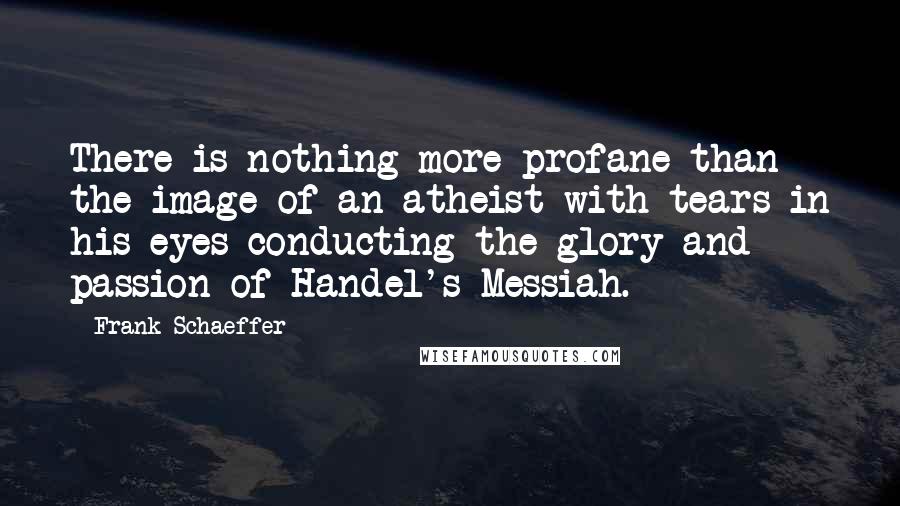 Frank Schaeffer Quotes: There is nothing more profane than the image of an atheist with tears in his eyes conducting the glory and passion of Handel's Messiah.