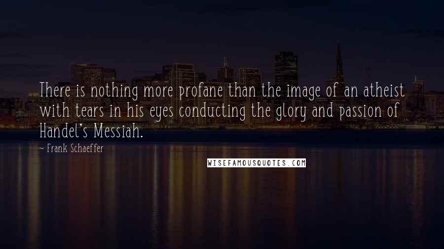 Frank Schaeffer Quotes: There is nothing more profane than the image of an atheist with tears in his eyes conducting the glory and passion of Handel's Messiah.