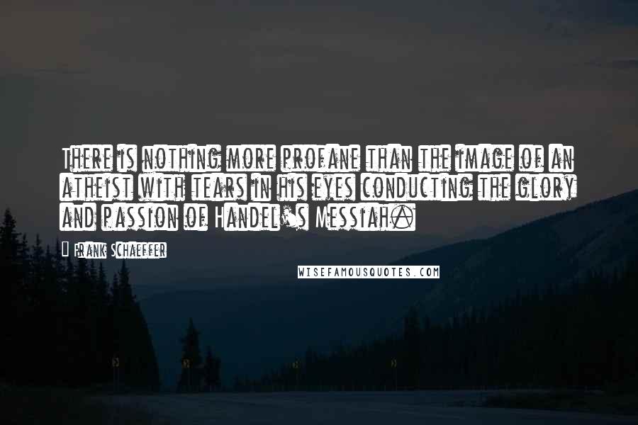 Frank Schaeffer Quotes: There is nothing more profane than the image of an atheist with tears in his eyes conducting the glory and passion of Handel's Messiah.