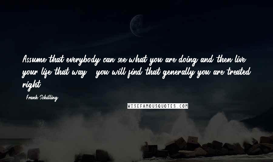 Frank Schilling Quotes: Assume that everybody can see what you are doing and then live your life that way - you will find that generally you are treated right.