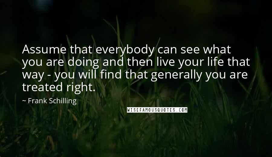 Frank Schilling Quotes: Assume that everybody can see what you are doing and then live your life that way - you will find that generally you are treated right.