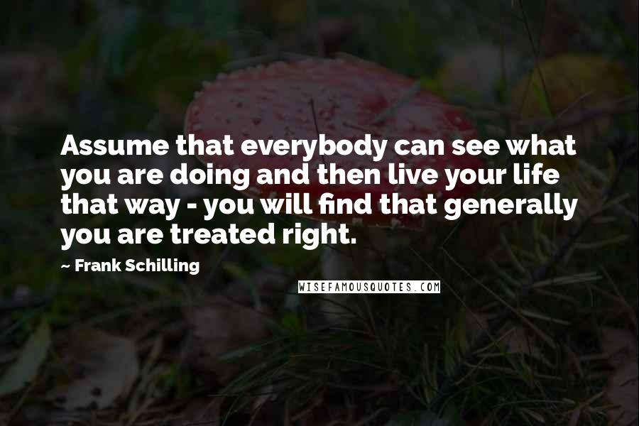 Frank Schilling Quotes: Assume that everybody can see what you are doing and then live your life that way - you will find that generally you are treated right.