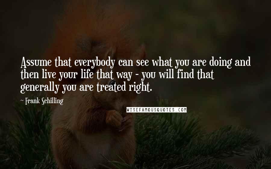 Frank Schilling Quotes: Assume that everybody can see what you are doing and then live your life that way - you will find that generally you are treated right.