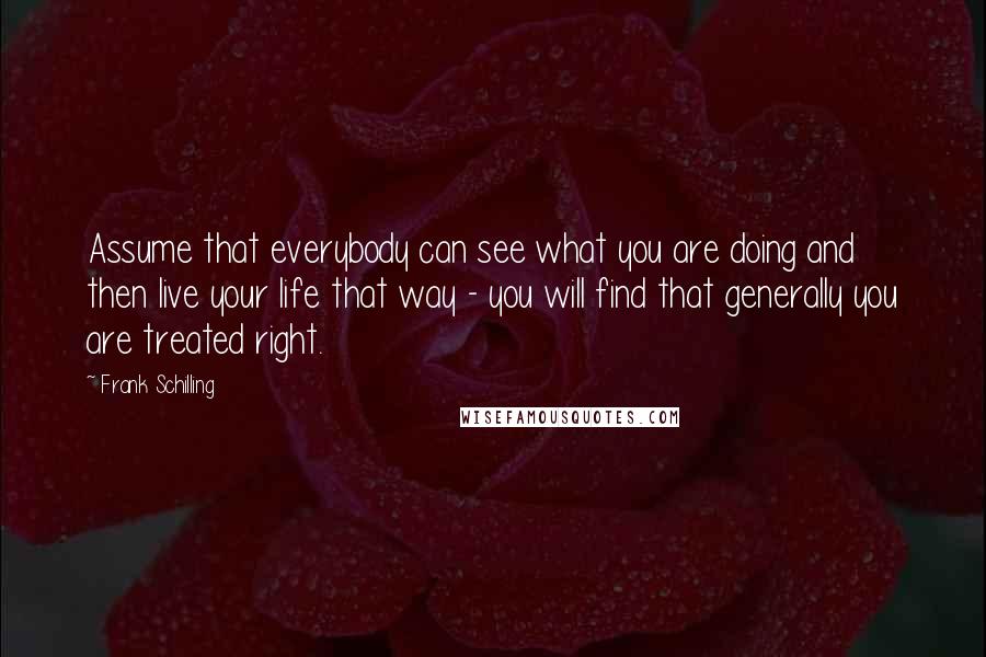 Frank Schilling Quotes: Assume that everybody can see what you are doing and then live your life that way - you will find that generally you are treated right.