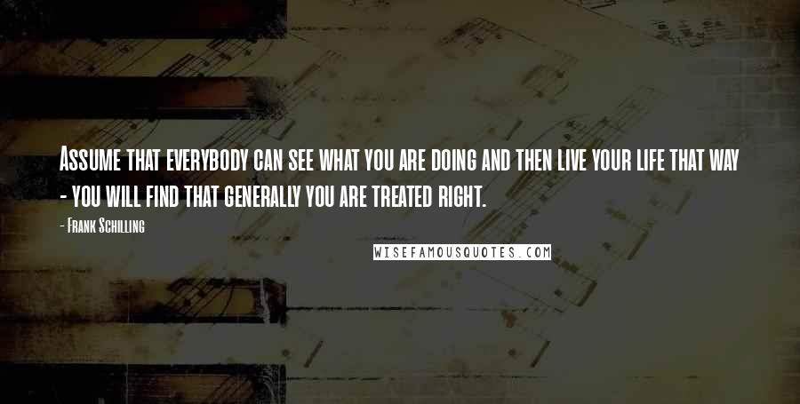 Frank Schilling Quotes: Assume that everybody can see what you are doing and then live your life that way - you will find that generally you are treated right.