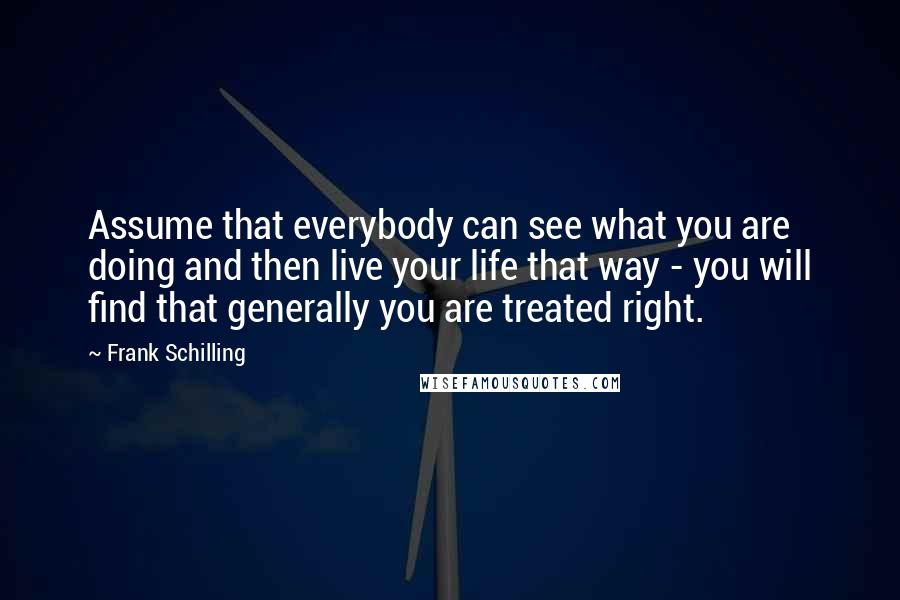 Frank Schilling Quotes: Assume that everybody can see what you are doing and then live your life that way - you will find that generally you are treated right.