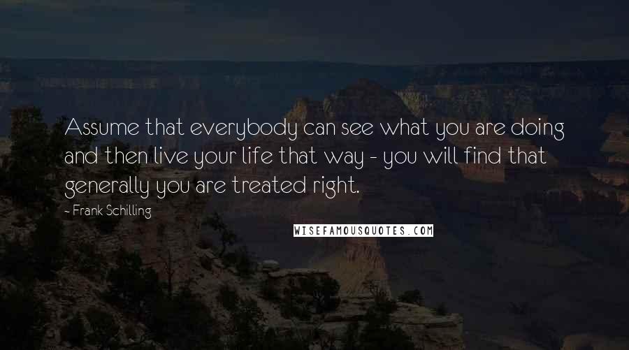 Frank Schilling Quotes: Assume that everybody can see what you are doing and then live your life that way - you will find that generally you are treated right.