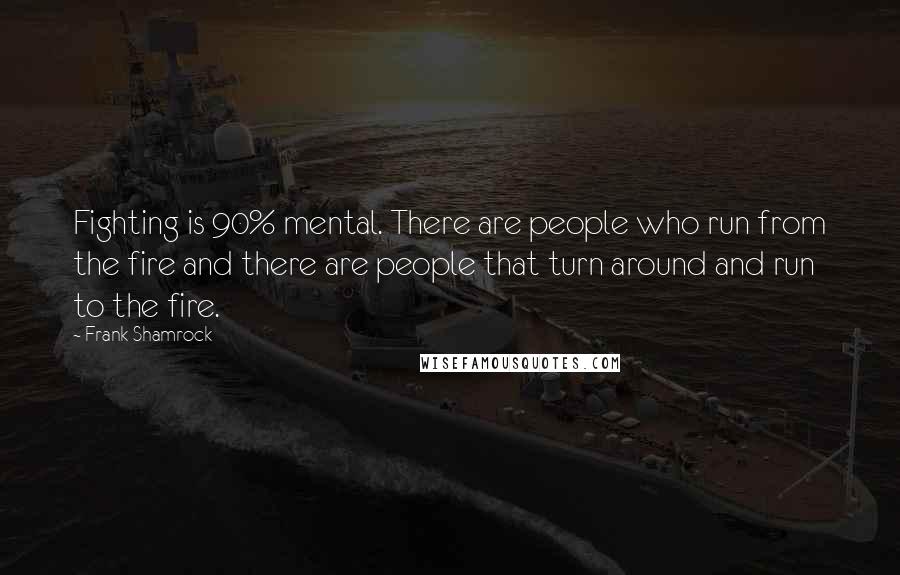 Frank Shamrock Quotes: Fighting is 90% mental. There are people who run from the fire and there are people that turn around and run to the fire.