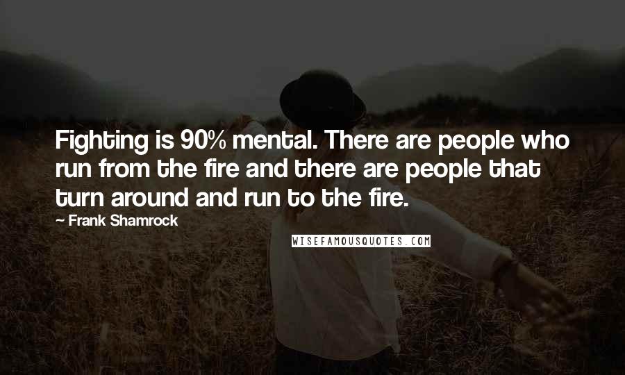 Frank Shamrock Quotes: Fighting is 90% mental. There are people who run from the fire and there are people that turn around and run to the fire.