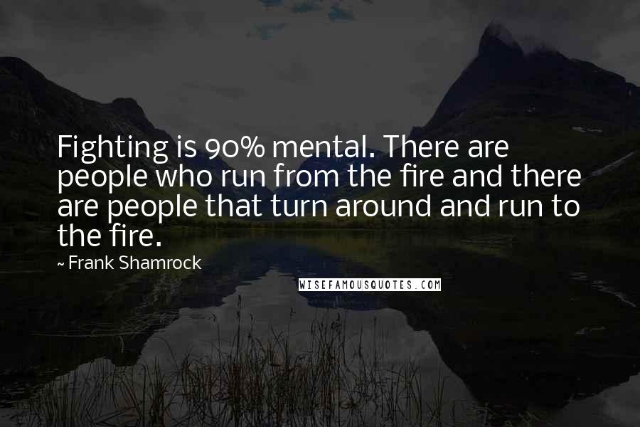 Frank Shamrock Quotes: Fighting is 90% mental. There are people who run from the fire and there are people that turn around and run to the fire.