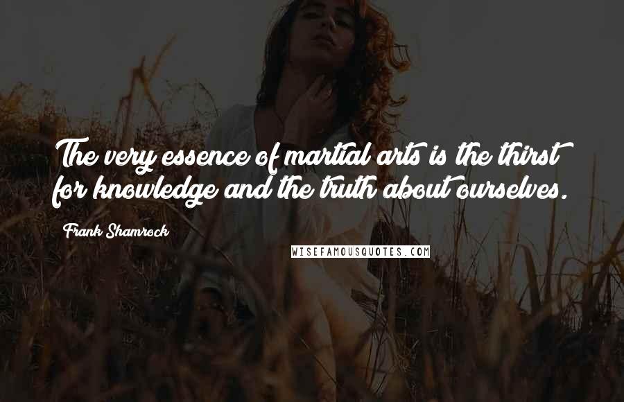 Frank Shamrock Quotes: The very essence of martial arts is the thirst for knowledge and the truth about ourselves.