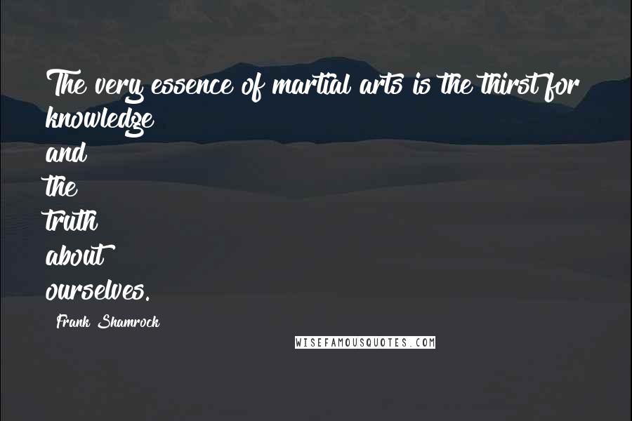 Frank Shamrock Quotes: The very essence of martial arts is the thirst for knowledge and the truth about ourselves.