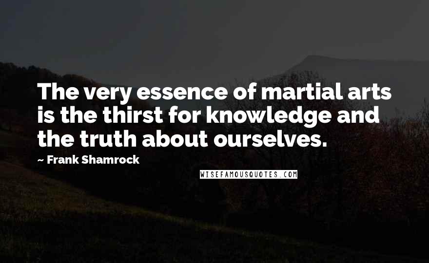 Frank Shamrock Quotes: The very essence of martial arts is the thirst for knowledge and the truth about ourselves.