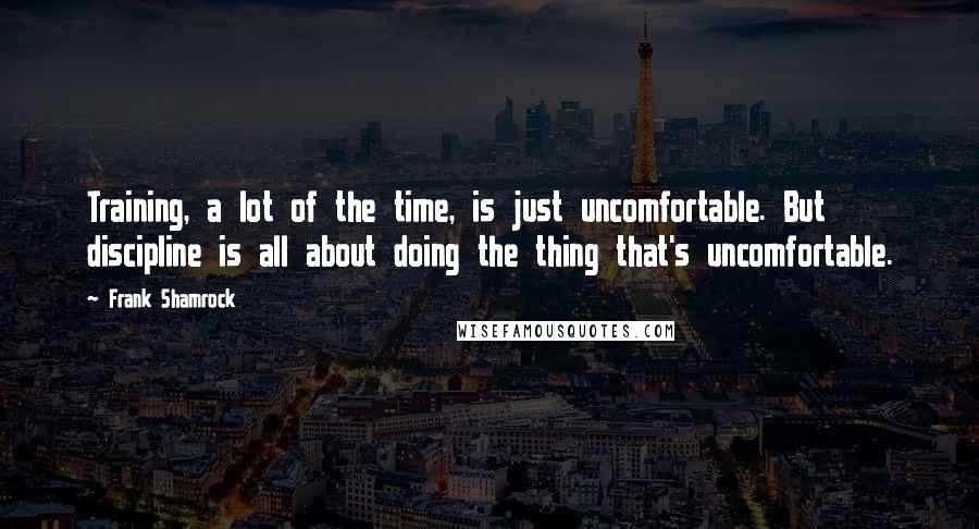 Frank Shamrock Quotes: Training, a lot of the time, is just uncomfortable. But discipline is all about doing the thing that's uncomfortable.