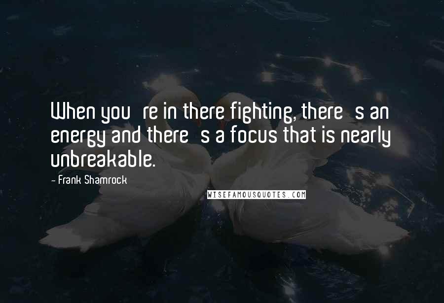 Frank Shamrock Quotes: When you're in there fighting, there's an energy and there's a focus that is nearly unbreakable.