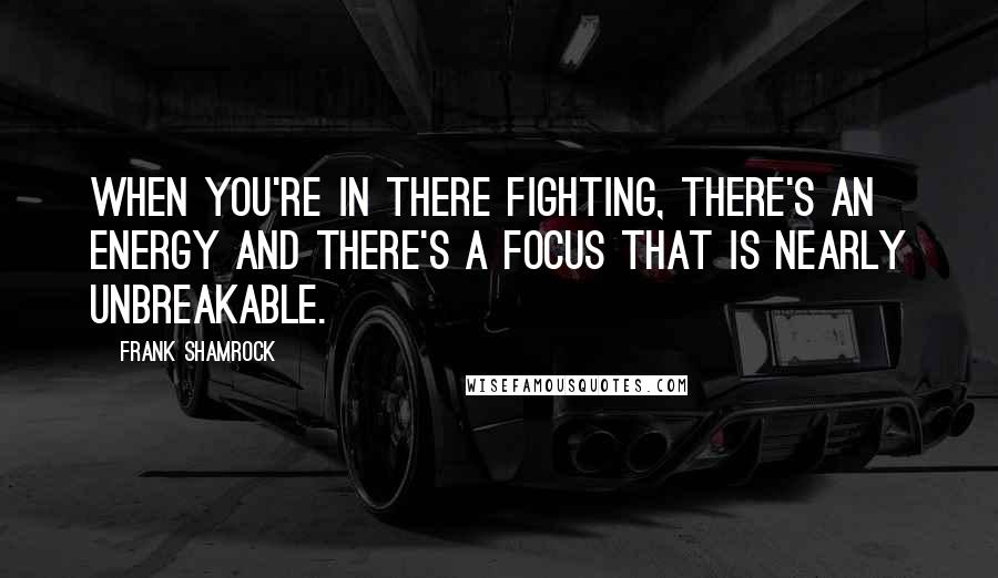 Frank Shamrock Quotes: When you're in there fighting, there's an energy and there's a focus that is nearly unbreakable.