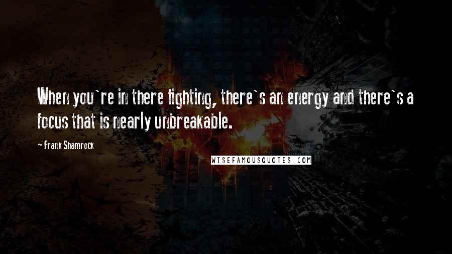 Frank Shamrock Quotes: When you're in there fighting, there's an energy and there's a focus that is nearly unbreakable.