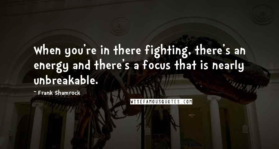 Frank Shamrock Quotes: When you're in there fighting, there's an energy and there's a focus that is nearly unbreakable.